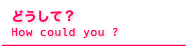 �ǂ����āHHow Could You ?